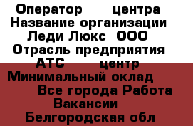 Оператор Call-центра › Название организации ­ Леди Люкс, ООО › Отрасль предприятия ­ АТС, call-центр › Минимальный оклад ­ 25 000 - Все города Работа » Вакансии   . Белгородская обл.